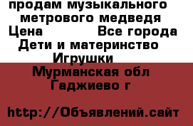 продам музыкального 1,5 метрового медведя  › Цена ­ 2 500 - Все города Дети и материнство » Игрушки   . Мурманская обл.,Гаджиево г.